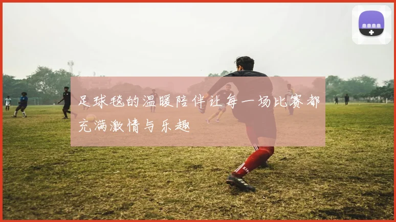 足球毯的温暖陪伴让每一场比赛都充满激情与乐趣