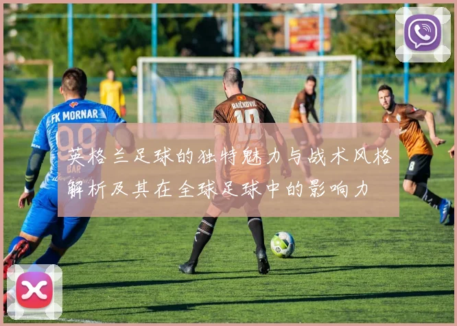 英格兰足球的独特魅力与战术风格解析及其在全球足球中的影响力