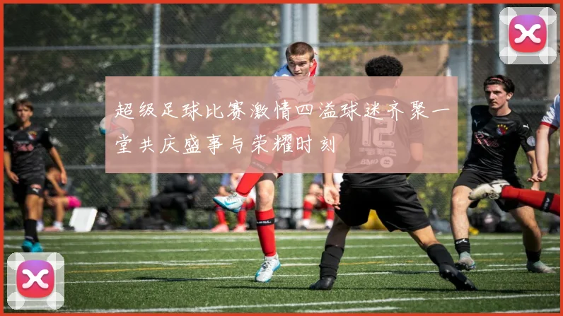 超级足球比赛激情四溢球迷齐聚一堂共庆盛事与荣耀时刻