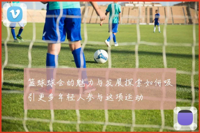 篮球球会的魅力与发展探索如何吸引更多年轻人参与这项运动